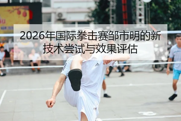 2026年国际拳击赛邹市明的新技术尝试与效果评估