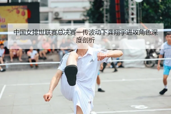 中国女排世联赛总决赛一传波动下龚翔宇进攻角色深度剖析